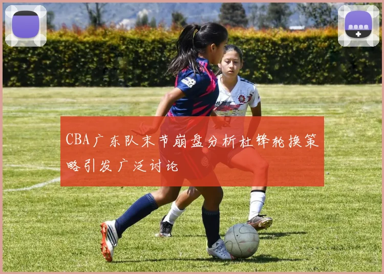 CBA广东队末节崩盘分析杜锋轮换策略引发广泛讨论