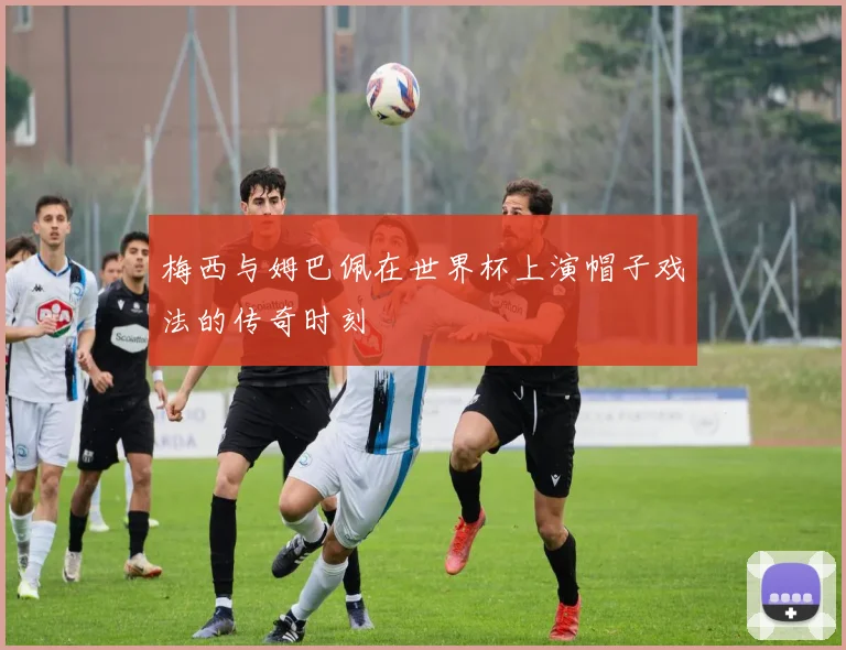 梅西与姆巴佩在世界杯上演帽子戏法的传奇时刻