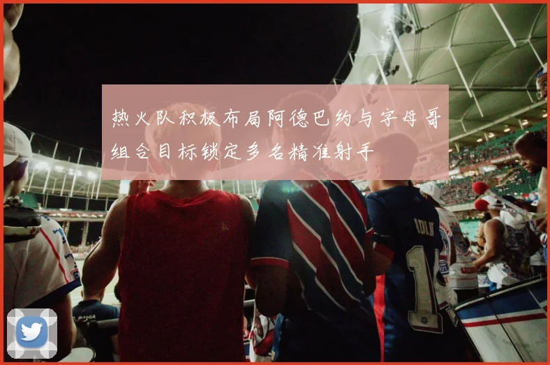 热火队积极布局阿德巴约与字母哥组合目标锁定多名精准射手