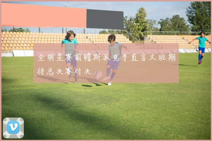 全明星赛前瞻斯派克李直言文班期待总决赛对决