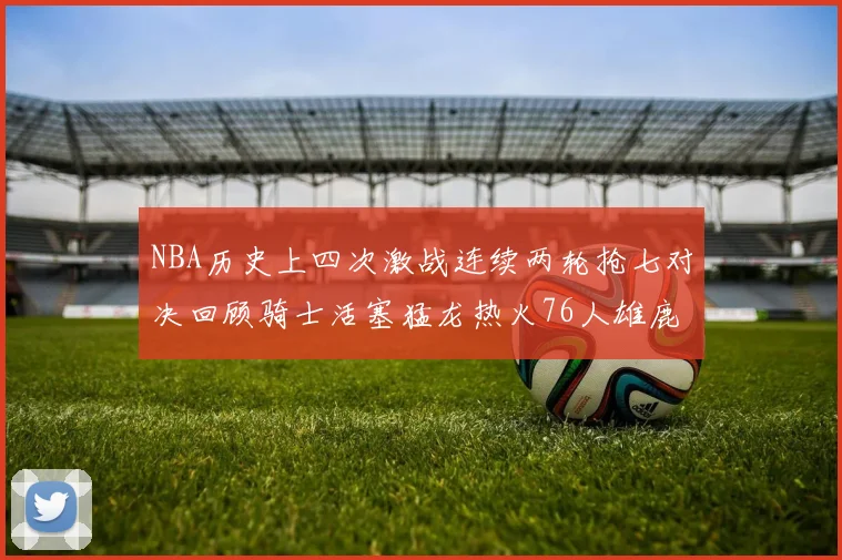 NBA历史上四次激战连续两轮抢七对决回顾骑士活塞猛龙热火76人雄鹿子弹马刺