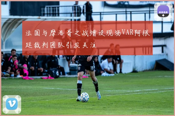 法国与摩洛哥之战增设现场VAR阿根廷裁判团队引发关注