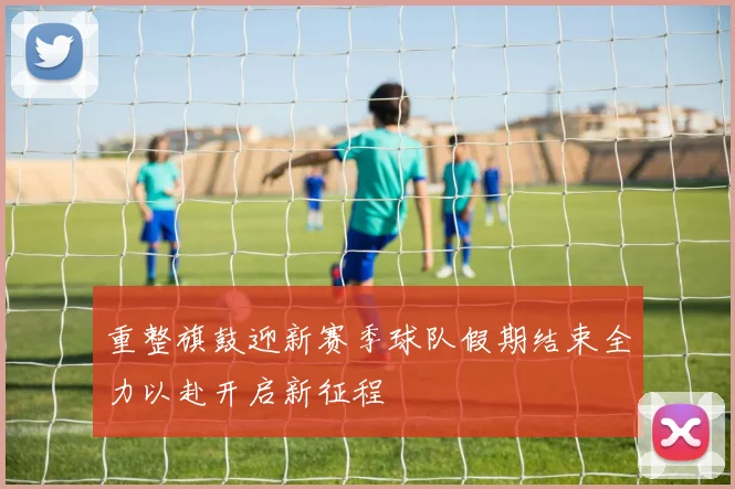 重整旗鼓迎新赛季球队假期结束全力以赴开启新征程