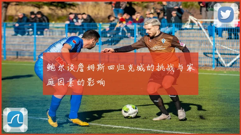鲍尔谈詹姆斯回归克城的挑战与家庭因素的影响