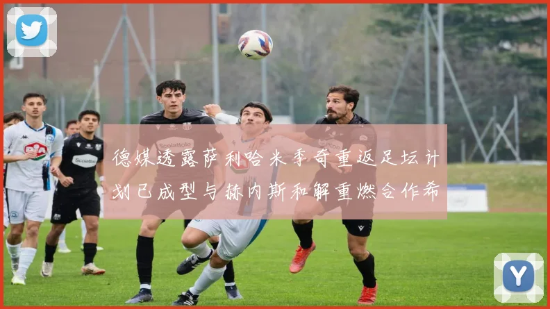 德媒透露萨利哈米季奇重返足坛计划已成型与赫内斯和解重燃合作希望