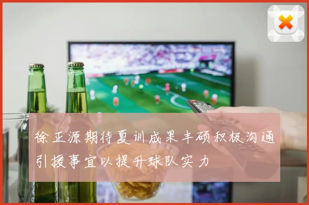 徐正源期待夏训成果丰硕积极沟通引援事宜以提升球队实力