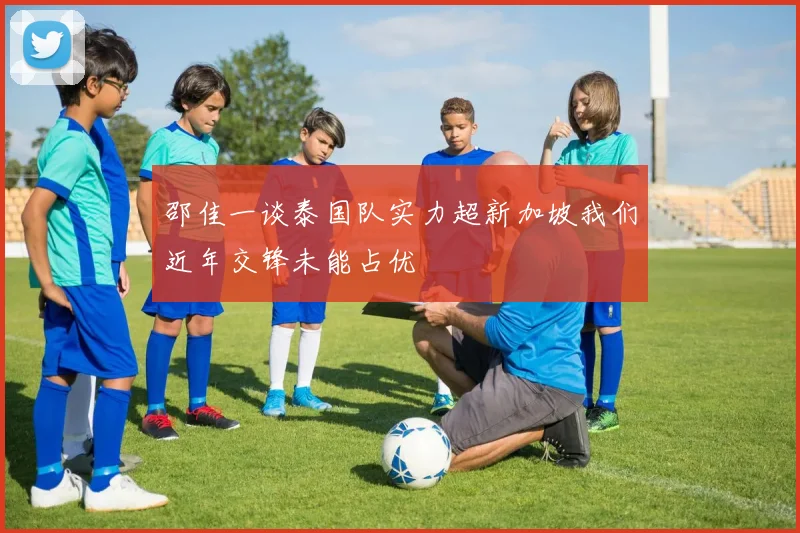 邵佳一谈泰国队实力超新加坡我们近年交锋未能占优