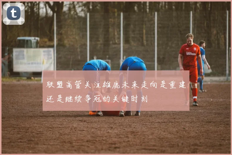 联盟高管关注雄鹿未来走向是重建还是继续争冠的关键时刻