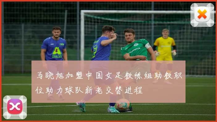 马晓旭加盟中国女足教练组助教职位助力球队新老交替进程