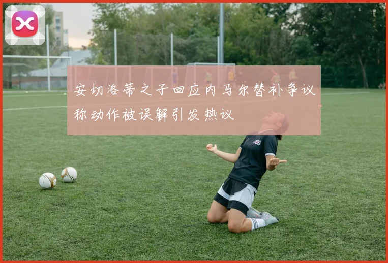 安切洛蒂之子回应内马尔替补争议称动作被误解引发热议