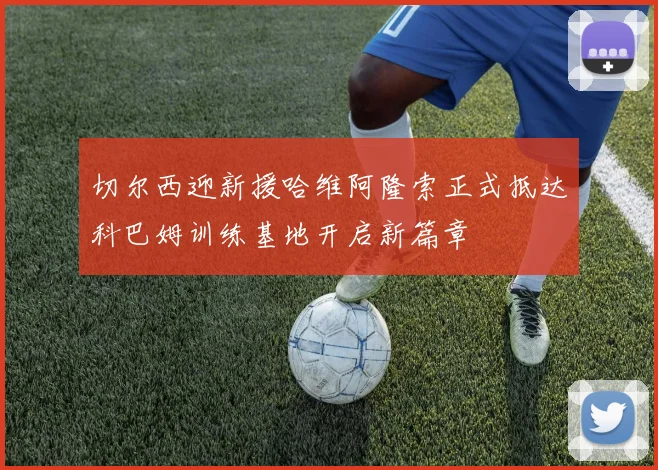切尔西迎新援哈维阿隆索正式抵达科巴姆训练基地开启新篇章