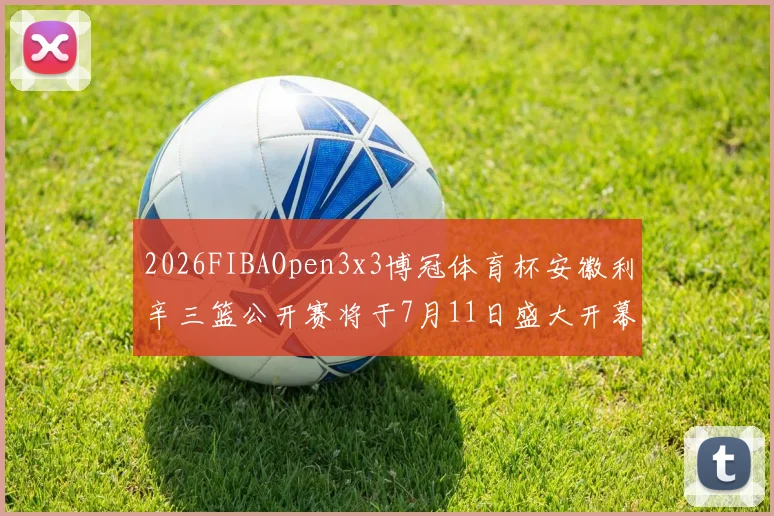 2026FIBAOpen3x3博冠体育杯安徽利辛三篮公开赛将于7月11日盛大开幕