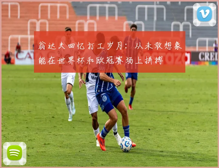翁达夫回忆打工岁月：从未敢想象能在世界杯和欧冠赛场上拼搏
