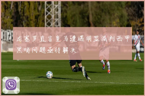龙塞罗直言皇马遭遇明显漏判西甲黑哨问题亟待解决