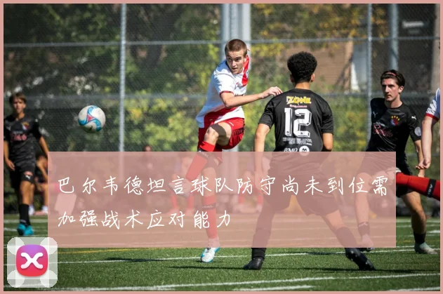 巴尔韦德坦言球队防守尚未到位需加强战术应对能力