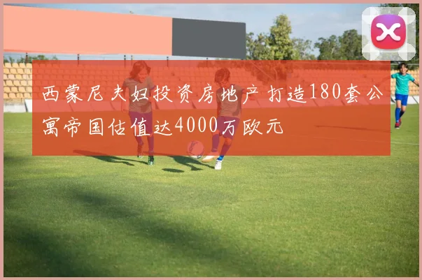 西蒙尼夫妇投资房地产打造180套公寓帝国估值达4000万欧元
