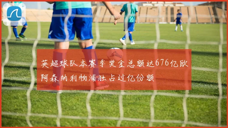 英超球队本赛季奖金总额达676亿欧阿森纳利物浦独占过亿份额