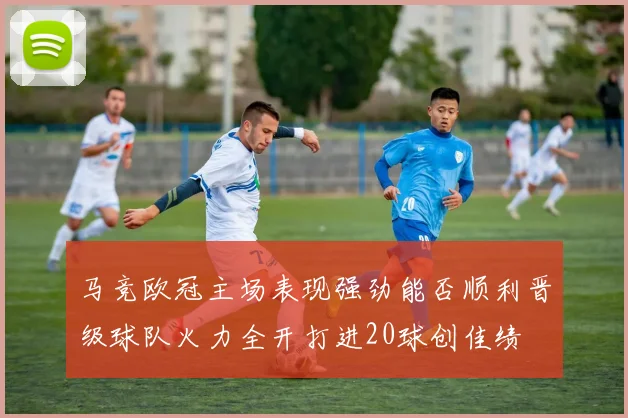 马竞欧冠主场表现强劲能否顺利晋级球队火力全开打进20球创佳绩